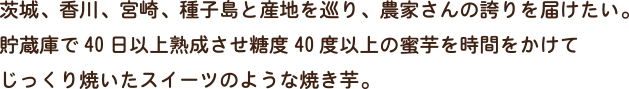 茨城、香川、宮崎、種子島と産地を巡り、農家さんの誇りを届けたい。貯蔵庫で40日以上熟成させ糖度40度以上の蜜芋を時間をかけてじっくり焼いたスイーツのような焼き芋。